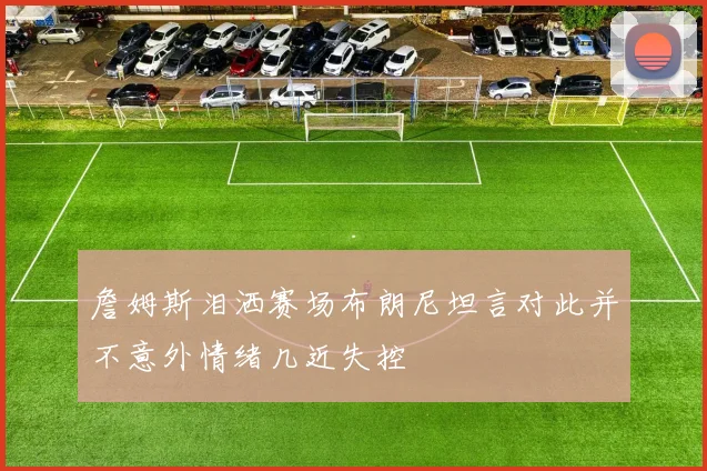 詹姆斯泪洒赛场布朗尼坦言对此并不意外情绪几近失控