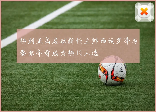 热刺正式启动新任主帅面试罗泽与泰尔齐奇成为热门人选