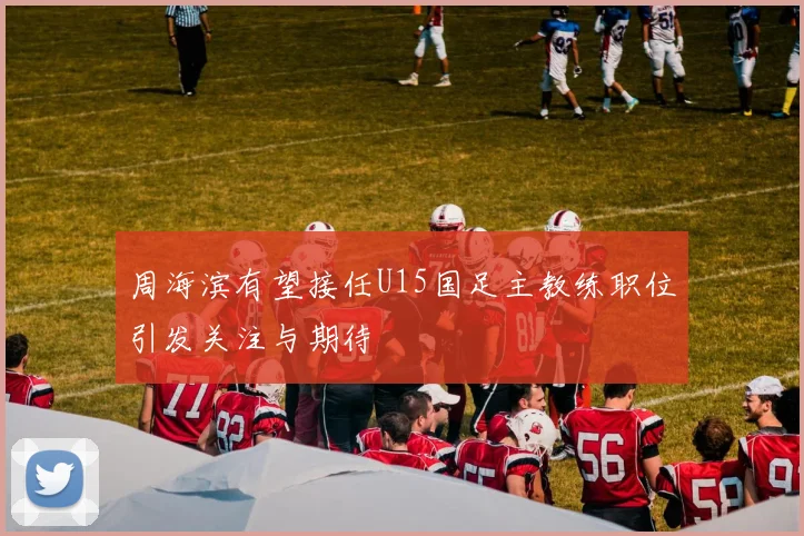 周海滨有望接任U15国足主教练职位引发关注与期待