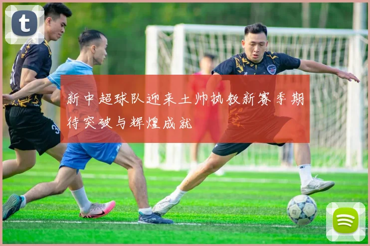 新中超球队迎来土帅执教新赛季期待突破与辉煌成就