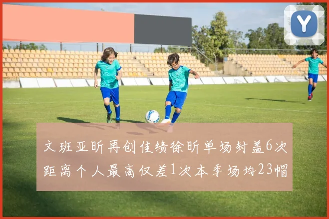 文班亚昕再创佳绩徐昕单场封盖6次距离个人最高仅差1次本季场均23帽领跑联盟