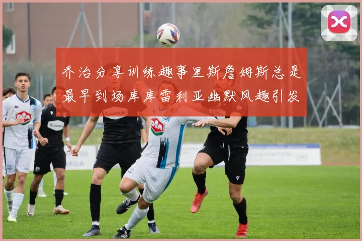 乔治分享训练趣事里斯詹姆斯总是最早到场库库雷利亚幽默风趣引发笑声