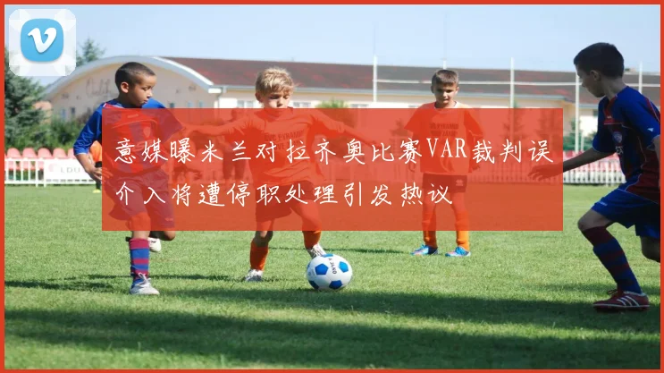意媒曝米兰对拉齐奥比赛VAR裁判误介入将遭停职处理引发热议