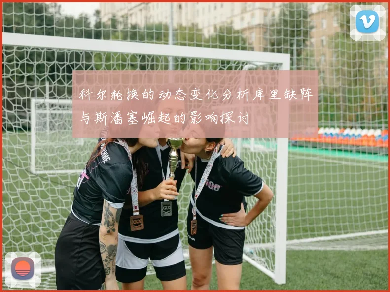 科尔轮换的动态变化分析库里缺阵与斯潘塞崛起的影响探讨