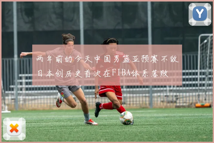 两年前的今天中国男篮亚预赛不敌日本创历史首次在FIBA体系落败