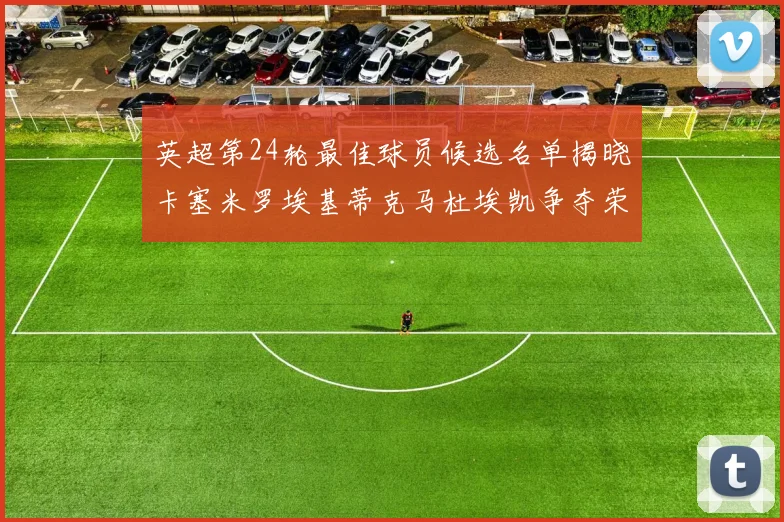 英超第24轮最佳球员候选名单揭晓卡塞米罗埃基蒂克马杜埃凯争夺荣誉