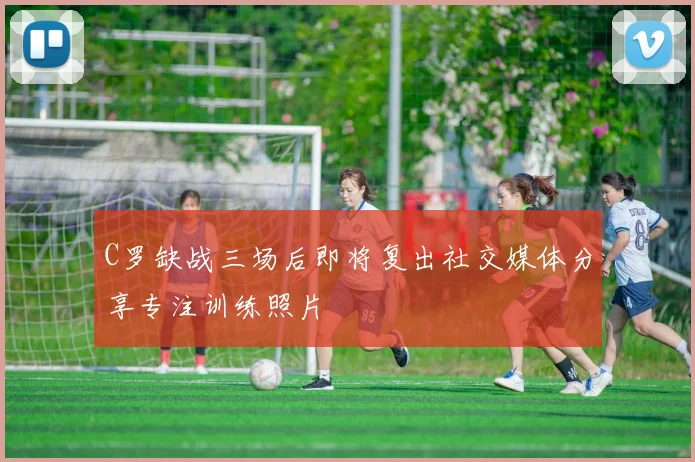 C罗缺战三场后即将复出社交媒体分享专注训练照片
