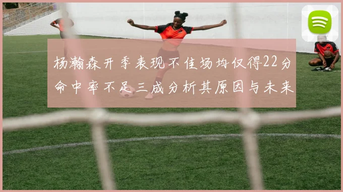 杨瀚森开季表现不佳场均仅得22分命中率不足三成分析其原因与未来发展潜力