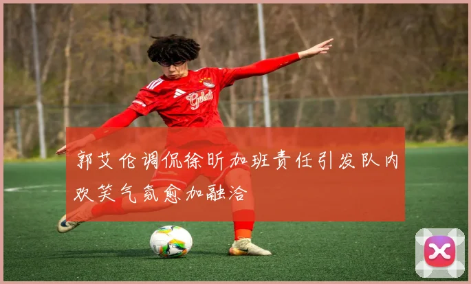 郭艾伦调侃徐昕加班责任引发队内欢笑气氛愈加融洽