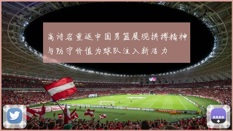 高诗岩重返中国男篮展现拼搏精神与防守价值为球队注入新活力