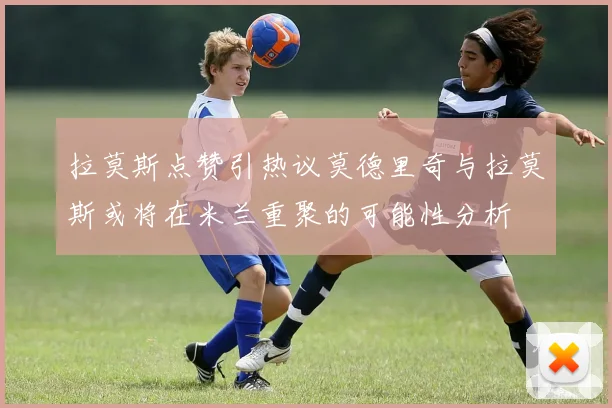 拉莫斯点赞引热议莫德里奇与拉莫斯或将在米兰重聚的可能性分析