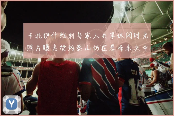 卡扎伊什维利与家人共享休闲时光照片曝光续约泰山仍在悬而未决中
