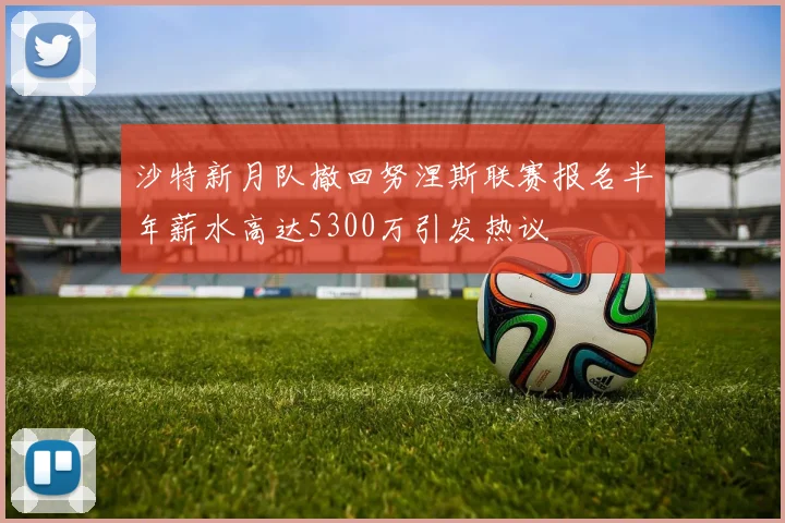 沙特新月队撤回努涅斯联赛报名半年薪水高达5300万引发热议