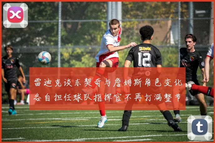 雷迪克谈东契奇与詹姆斯角色变化各自担任球队指挥官不再打满整节
