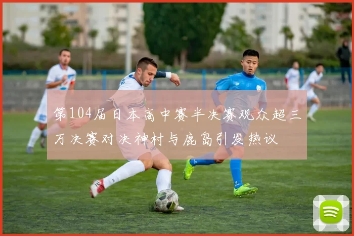 第104届日本高中赛半决赛观众超三万决赛对决神村与鹿岛引发热议