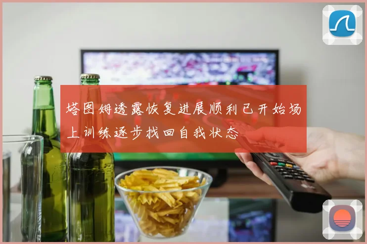 塔图姆透露恢复进展顺利已开始场上训练逐步找回自我状态