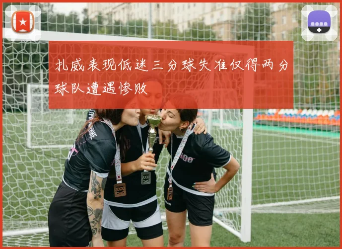 扎威表现低迷三分球失准仅得两分球队遭遇惨败