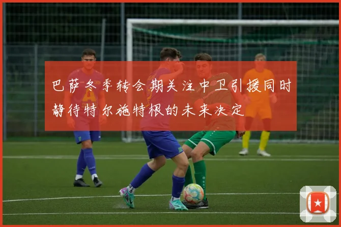 巴萨冬季转会期关注中卫引援同时静待特尔施特根的未来决定