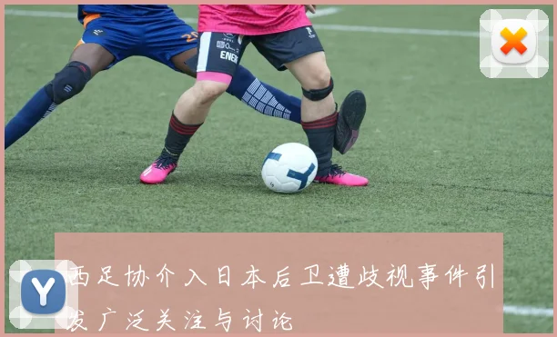 西足协介入日本后卫遭歧视事件引发广泛关注与讨论
