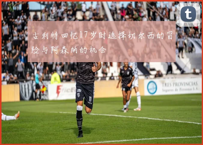 古利特回忆17岁时选择切尔西的冒险与阿森纳的机会