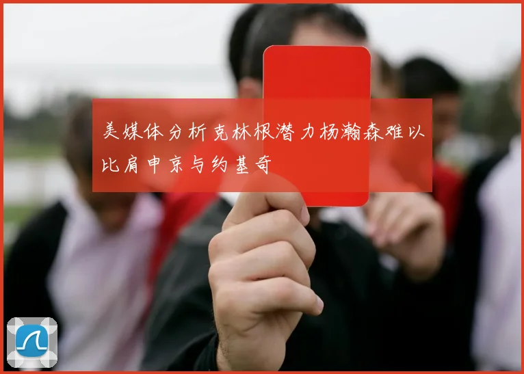 美媒体分析克林根潜力杨瀚森难以比肩申京与约基奇