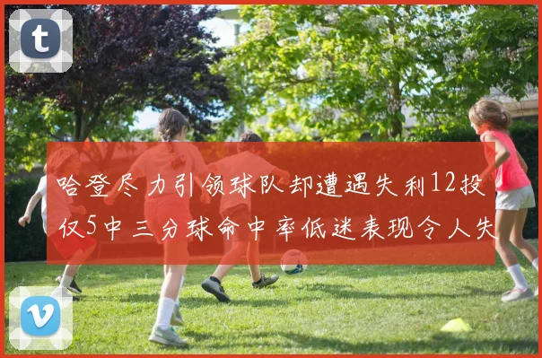 哈登尽力引领球队却遭遇失利12投仅5中三分球命中率低迷表现令人失望