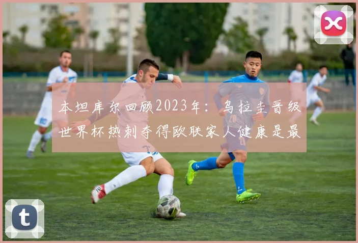 本坦库尔回顾2023年：乌拉圭晋级世界杯热刺夺得欧联家人健康是最大幸福