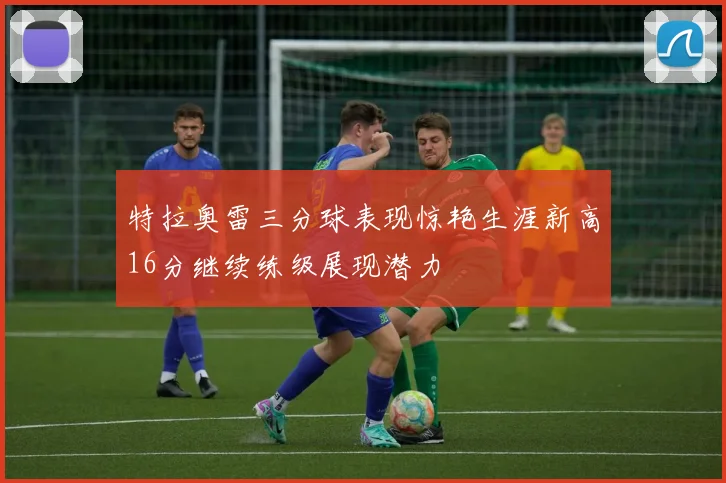 特拉奥雷三分球表现惊艳生涯新高16分继续练级展现潜力