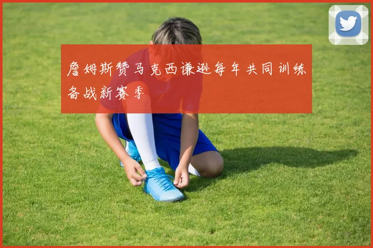詹姆斯赞马克西谦逊每年共同训练备战新赛季