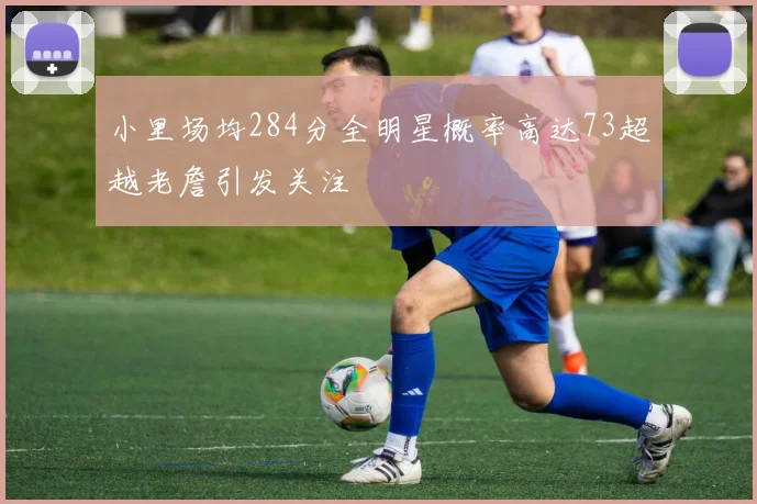 小里场均284分全明星概率高达73超越老詹引发关注
