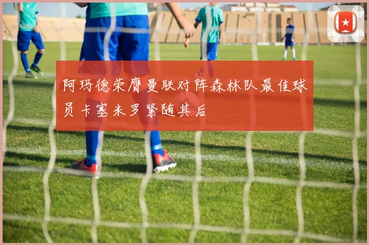 阿玛德荣膺曼联对阵森林队最佳球员卡塞米罗紧随其后